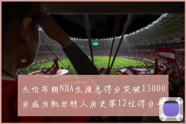 杰伦布朗NBA生涯总得分突破13000分成为凯尔特人历史第12位得分手