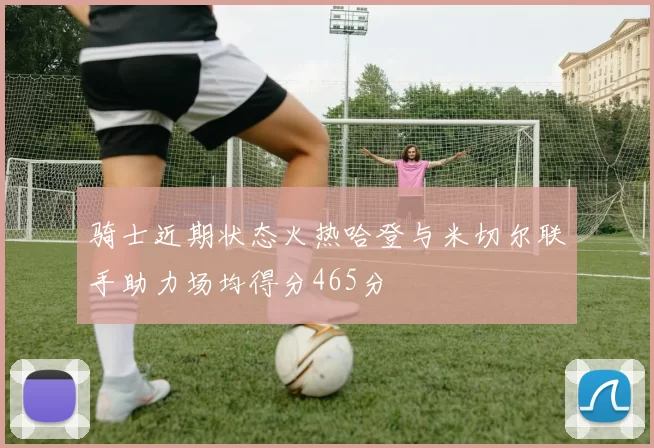 骑士近期状态火热哈登与米切尔联手助力场均得分465分
