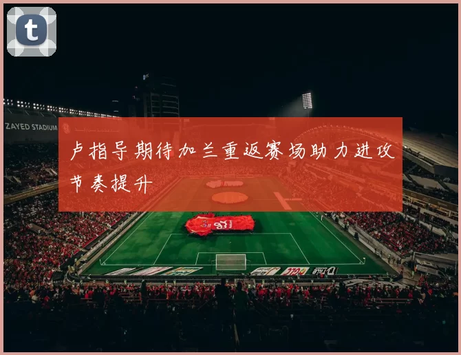 卢指导期待加兰重返赛场助力进攻节奏提升