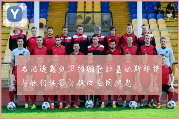 名记透露分卫约翰普拉基达斯即将与独行侠签订双向合同消息