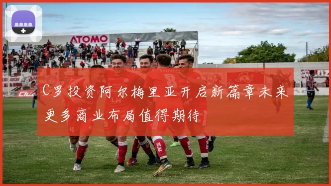 C罗投资阿尔梅里亚开启新篇章未来更多商业布局值得期待