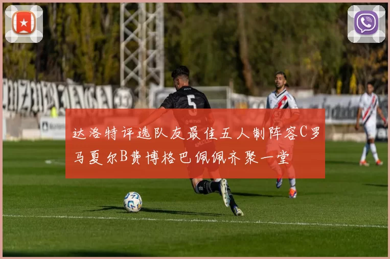 达洛特评选队友最佳五人制阵容C罗马夏尔B费博格巴佩佩齐聚一堂
