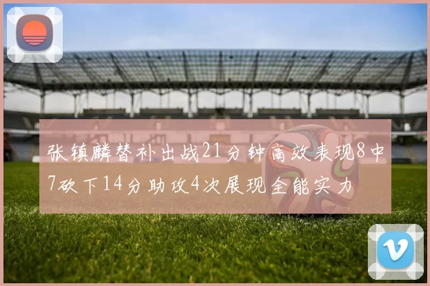 张镇麟替补出战21分钟高效表现8中7砍下14分助攻4次展现全能实力