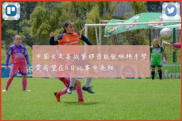 中国女足备战紧锣密鼓张琳艳李梦雯有望在6日比赛中亮相