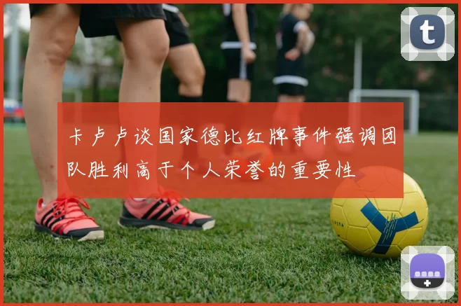 卡卢卢谈国家德比红牌事件强调团队胜利高于个人荣誉的重要性