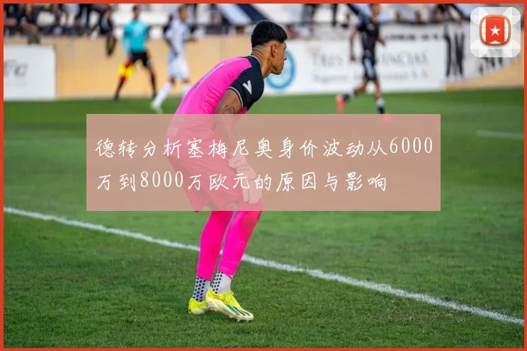 德转分析塞梅尼奥身价波动从6000万到8000万欧元的原因与影响