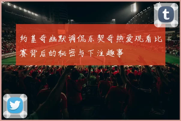 约基奇幽默调侃东契奇热爱观看比赛背后的秘密与下注趣事