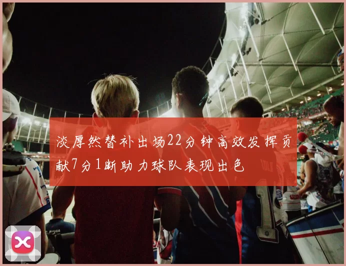 淡厚然替补出场22分钟高效发挥贡献7分1断助力球队表现出色