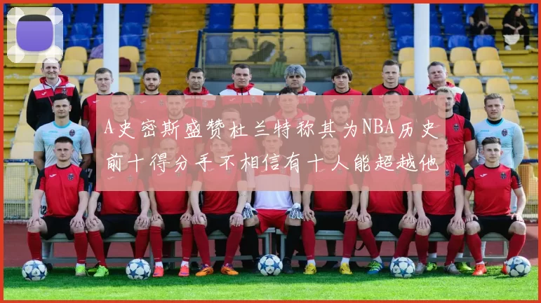A史密斯盛赞杜兰特称其为NBA历史前十得分手不相信有十人能超越他