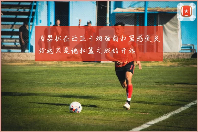 马瑟林在西亚卡姆面前扣篮感受良好这只是他扣篮之旅的开始