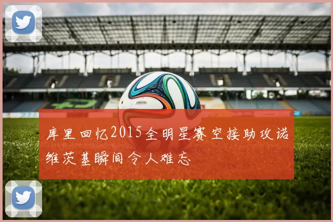 库里回忆2015全明星赛空接助攻诺维茨基瞬间令人难忘