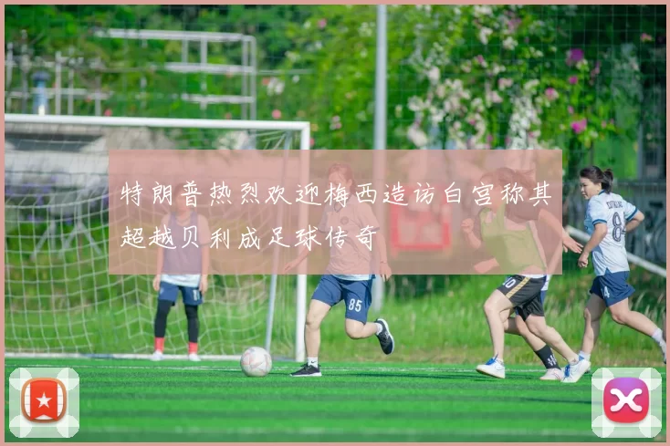 特朗普热烈欢迎梅西造访白宫称其超越贝利成足球传奇