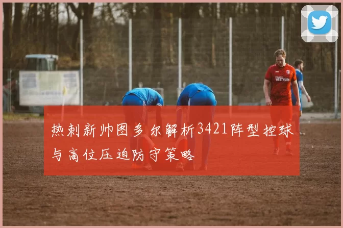 热刺新帅图多尔解析3421阵型控球与高位压迫防守策略