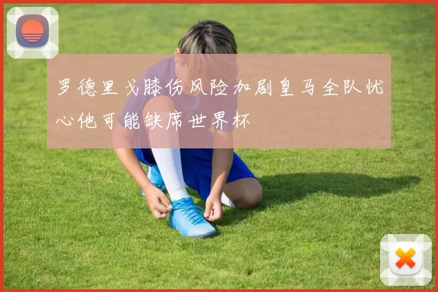 罗德里戈膝伤风险加剧皇马全队忧心他可能缺席世界杯