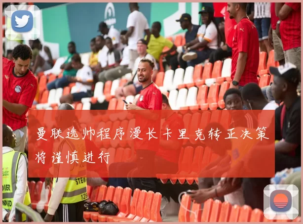 曼联选帅程序漫长卡里克转正决策将谨慎进行