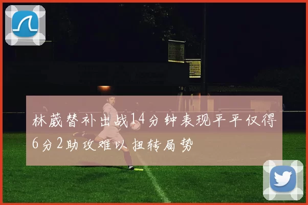 林葳替补出战14分钟表现平平仅得6分2助攻难以扭转局势