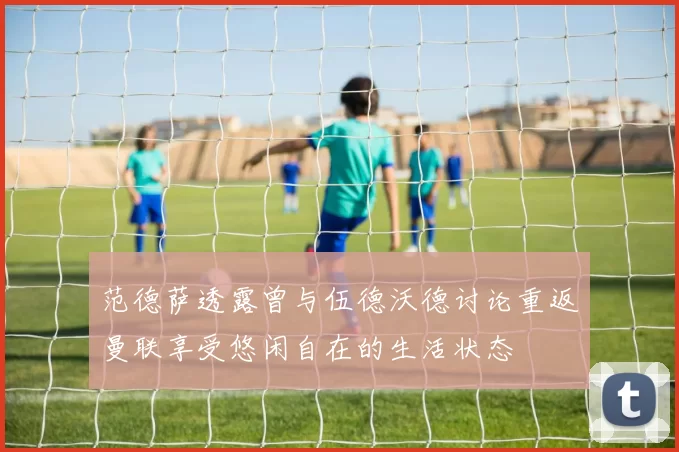 范德萨透露曾与伍德沃德讨论重返曼联享受悠闲自在的生活状态