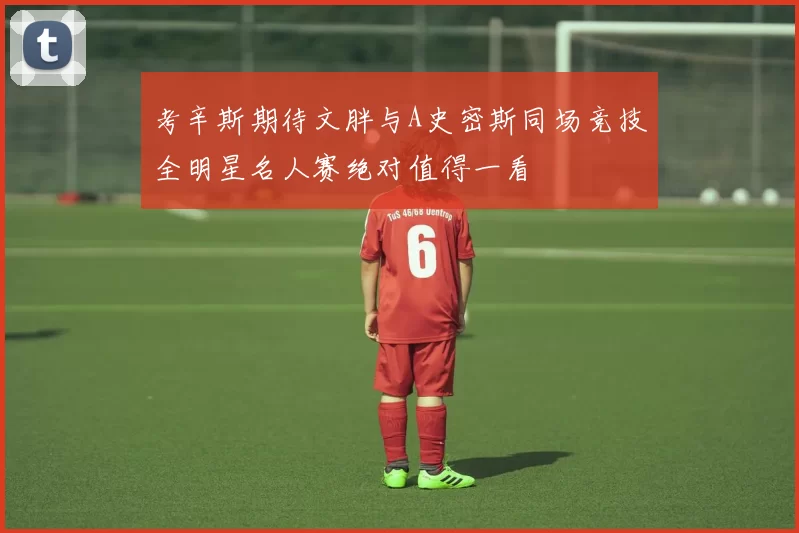 考辛斯期待文胖与A史密斯同场竞技全明星名人赛绝对值得一看